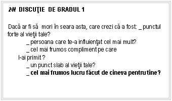 Text Box: 20/ DISCUŢIE DE GRADUL 1

Daca ar fi sa mori n seara asta, care crezi ca a fost: _ punctul forte al vietii tale?
 _ persoana care te-a influientat cel mai mult?
 _ cel mai frumos compliment pe care
 l-ai primit ?
 _ un punct slab al vietii tale?
 _ cel mai frumos lucru facut de cineva pentru tine?

